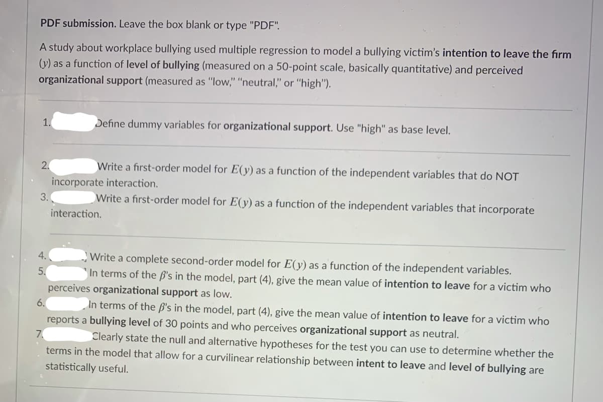 PDF submission. Leave the box blank or type "PDF".
A study about workplace bullying used multiple regression to model a bullying victim's intention to leave the firm
(y) as a function of level of bullying (measured on a 50-point scale, basically quantitative) and perceived
organizational support (measured as "low," "neutral," or "high").
1.
Define dummy variables for organizational support. Use "high" as base level.
2.
Write a first-order model for E(y) as a function of the independent variables that do NOT
incorporate interaction.
3.
Write a first-order model for E(y) as a function of the independent variables that incorporate
interaction.
4.
Write a complete second-order model for E(y) as a function of the independent variables.
In terms of the B's in the model, part (4), give the mean value of intention to leave for a victim who
5.
perceives organizational support as low.
6.
In terms of the ß's in the model, part (4), give the mean value of intention to leave for a victim who
reports a bullying level of 30 points and who perceives organizational support as neutral.
7.
Clearly state the null and alternative hypotheses for the test you can use to determine whether the
terms in the model that allow for a curvilinear relationship between intent to leave and level of bullying are
statistically useful.
