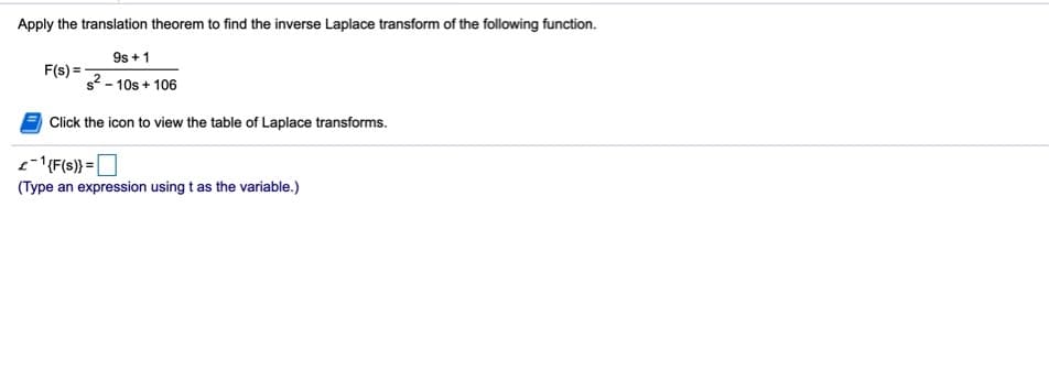 Apply the translation theorem to find the inverse Laplace transform of the following function.
9s + 1
F(s) =
s2 - 10s + 106
Click the icon to view the table of Laplace transforms.
e-'{F(s)} =O
(Type an expression using t as the variable.)
