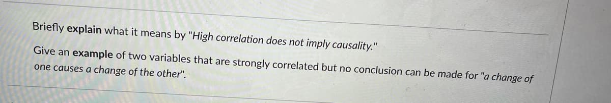 Briefly explain what it means by "High correlation does not imply causality."
Give an example of two variables that are strongly correlated but no conclusion can be made for "a change of
one causes a change of the other".
