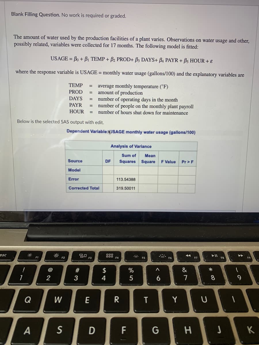 Blank Filling Question. No work is required or graded.
The amount of water used by the production facilities of a plant varies. Observations on water usage and other,
possibly related, variables were collected for 17 months. The following model is fitted:
USAGE = Bo + Bi TEMP + B2 PROD+ B3 DAYS+ B4 PAYR + Bs HOUR + E
where the response variable is USAGE = monthly water usage (gallons/100) and the explanatory variables are
TEMP
average monthly temperature (°F)
amount of production
number of operating days in the month
number of people on the monthly plant payroll
PROD
%3D
DAYS
=
PAYR
HOUR
number of hours shut down for maintenance
%3D
Below is the selected SAS output with edit.
Dependent Variable:JSAGE monthly water usage (gallons/100)
Analysis of Variance
Sum of
Mean
Source
DF
Squares Square
F Value
Pr>F
Model
Error
113.54388
Corrected Total
319.50011
esc
20
000
000
F4
* FS
F1
F2
F3
F7
@
$
%
&
*
3
4
5
6
7
9
Q
W
E
R
Y
U
A
S
F
G
K
