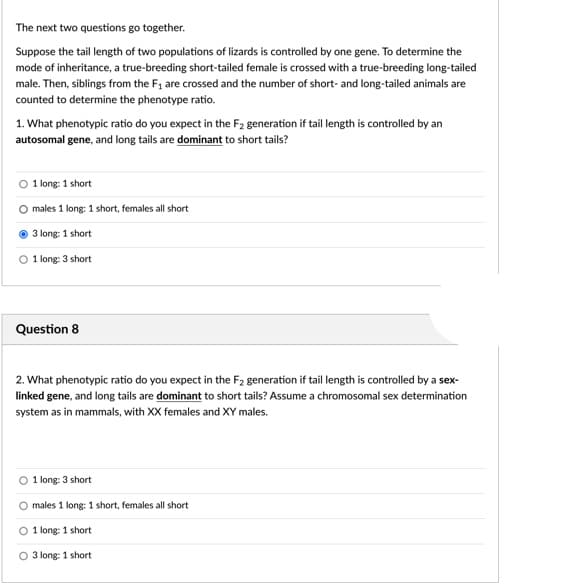 The next two questions go together.
Suppose the tail length of two populations of lizards is controlled by one gene. To determine the
mode of inheritance, a true-breeding short-tailed female is crossed with a true-breeding long-tailed
male. Then, siblings from the F1 are crossed and the number of short- and long-tailed animals are
counted to determine the phenotype ratio.
1. What phenotypic ratio do you expect in the F2 generation if tail length is controlled by an
autosomal gene, and long tails are dominant to short tails?
1 long: 1 short
males 1 long: 1 short, females all short
3 long: 1 short
O 1 long: 3 short
Question 8
2. What phenotypic ratio do you expect in the F2 generation if tail length is controlled by a sex-
linked gene, and long tails are dominant to short tails? Assume a chromosomal sex determination
system as in mammals, with XX females and XY males.
1 long: 3 short
males 1 long: 1 short, females all short
1 long: 1 short
3 long: 1 short
