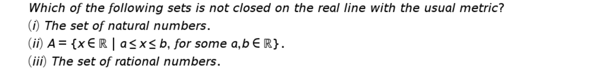 Which of the following sets is not closed on the real line with the usual metric?
(i) The set of natural numbers.
(ii) A= {x € R |asx<b, for some a,b E R}.
(iii) The set of rational numbers.
