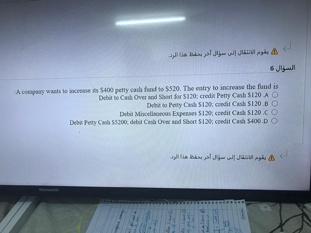 يقوم الانتقال إلى سؤال آخر بحفظ هذا الرد.
السؤال 6
:A company wants to increase its $400 petty cash fund to $520. The entry to increase the fund is
Debit to Cash Over and Short for $120; credit Petty Cash $120 .A
Debit to Petty Cash S120; credit Cash $120 .B
Debit Miscellaneous Expenses S120; credit Cash $120 .C O
Debit Petty Cash S5200; debit Cash Over and Short $120; credit Cash $400.D O
A يقوم الانتقال إلى سؤال آخر بحفظ هذا الرد.
Skyworth
fice ) Va O
to J da @
