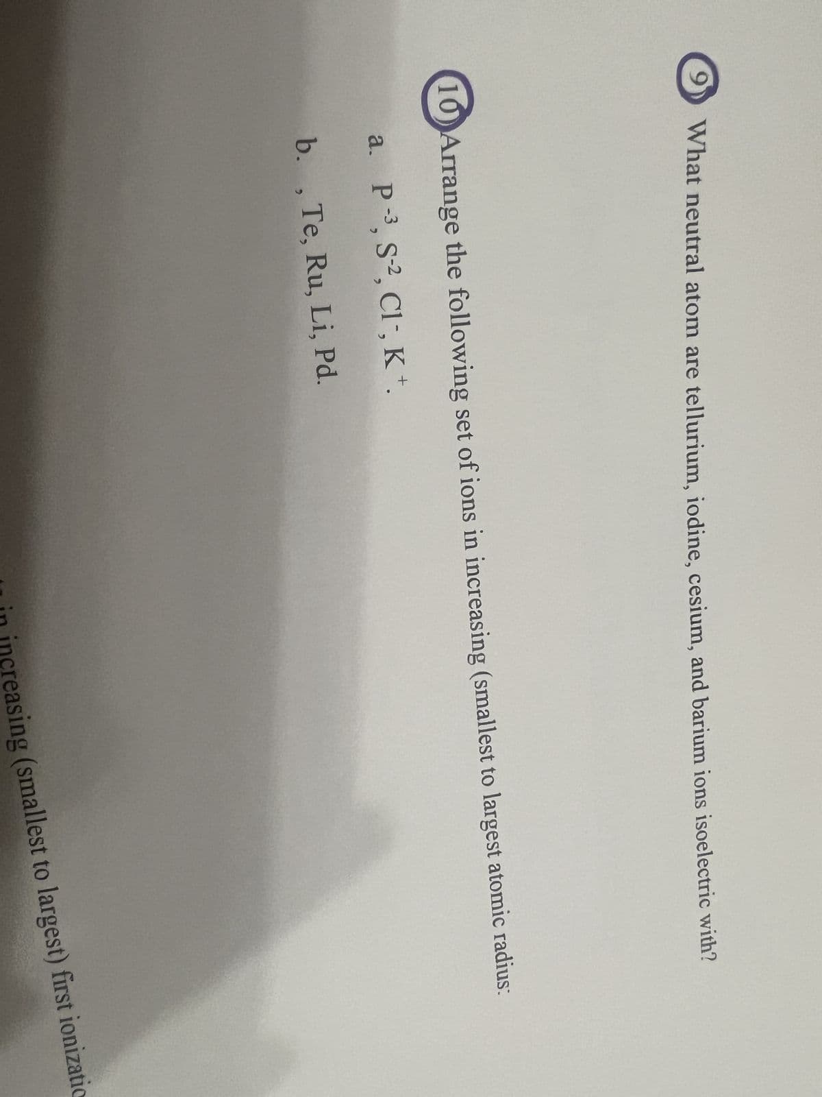 What neutral atom are tellurium, iodine, cesium, and barium ions isoelectric with?
10 Arrange the following set of ions in increasing (smallest to largest atomic radius:
a. P-3, S-2, Cl-, K+.
b., Te, Ru, Li, Pd.
in increasing (smallest to largest) first ionizatio