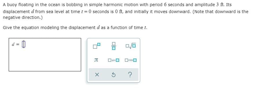 A buoy floating in the ocean is bobbing in simple harmonic motion with period 6 seconds and amplitude 3 ft. Its
displacement d from sea level at time t = 0 seconds is 0 ft, and initially it moves downward. (Note that downward is the
negative direction.)
Give the equation modeling the displacement d as a function of time t.
Osino Ocos O
