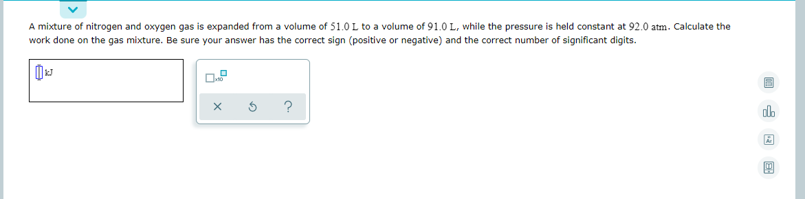 A mixture of nitrogen and oxygen gas is expanded from a volume of 51.0 L to a volume of 91.0 L, while the pressure is held constant at 92.0 atm. Calculate the
work done on the gas mixture. Be sure your answer has the correct sign (positive or negative) and the correct number of significant digits.
ol.
