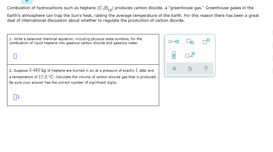 Combustion of hydrocarbons such as heptane (C,H,6) produces carbon dioxide, a "greenhouse gas." Greenhouse gases in the
Earth's atmosphere can trap the Sun's heat, raising the average temperature of the Earth. For this reason there has been a great
deal of international discussion about whether to regulate the production of carbon dioxide.
1. Write a balanced chemical equation, including physical state symbols, for the
combustion of liquid heptane into gaseous carbon dioxide and gaseous water.
x10
2. Suppose 0.480 kg of heptane are burned in air at a pre
of exactly 1 atm and
a temperature of 15.0 °C. Calculate the volume of carbon dioxide gas that is produced.
Be sure your answer has the correct number of significant digits.
