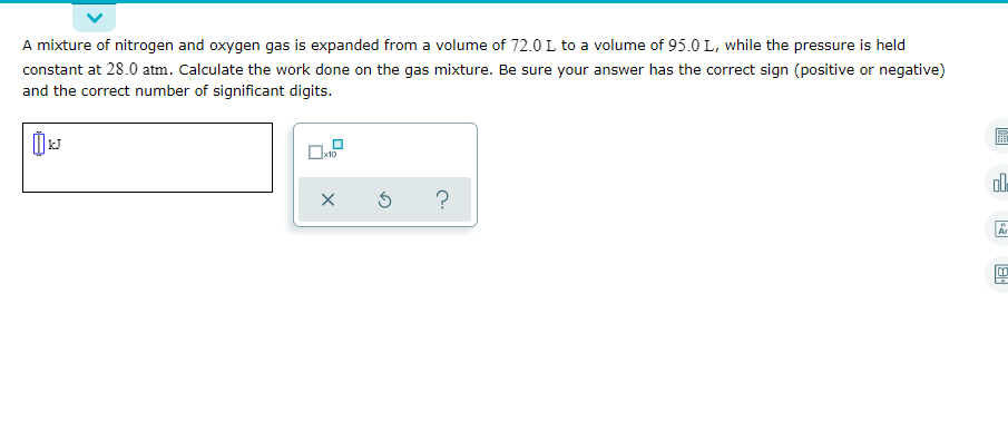 A mixture of nitrogen and oxygen gas is expanded from a volume of 72.0 L to a volume of 95.0 L, while the pressure is held
constant at 28.0 atm. Calculate the work done on the gas mixture. Be sure your answer has the correct sign (positive or negative)
and the correct number of significant digits.
ol
?
Ar
