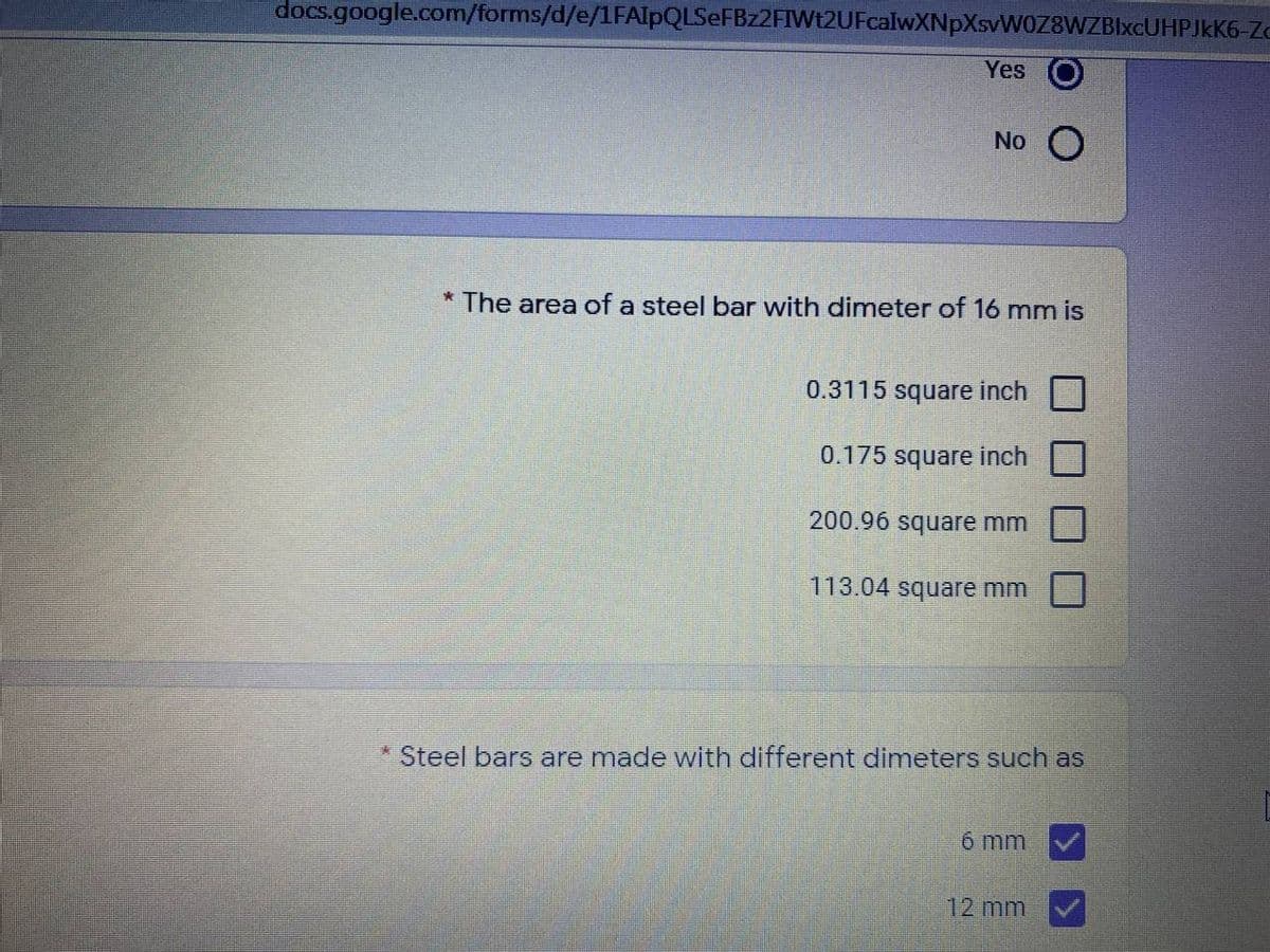 docs.google.com/forms/d/e/1FAlpQLSeFBz2FIWt2UFcalwXNpXsvWOZ8WZBIxcUHPJkK6-Zc
Yes
No O
* The area of a steel bar with dimeter of 16 mm is
0.3115 square inch
0.175 square inch
200.96 square mm
113.04 square mm
* Steel bars are made with different dimeters such as
6 mm
12 mm
