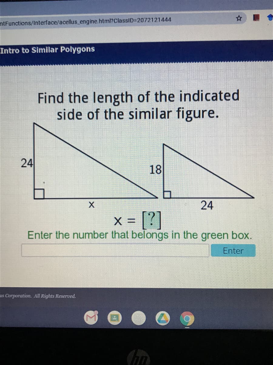 ntFunctions/Interface/acellus_engine.html?ClassID%3D2072121444
Intro to Similar Polygons
Find the length of the indicated
side of the similar figure.
24
18
24
[?]
Enter the number that belongs in the green box.
X =
Enter
us Corporation. All Rights Reserved.
