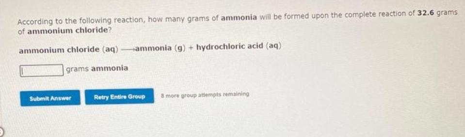 According to the following reaction, how many grams of ammonia will be formed upon the complete reaction of 32.6 grams
of ammonium chloride?
ammonium chloride (aq)-ammonia (g) + hydrochloric acid (aq)
grams ammonia
Submit Answer
Retry Entire Group 8 more group attempts remaining