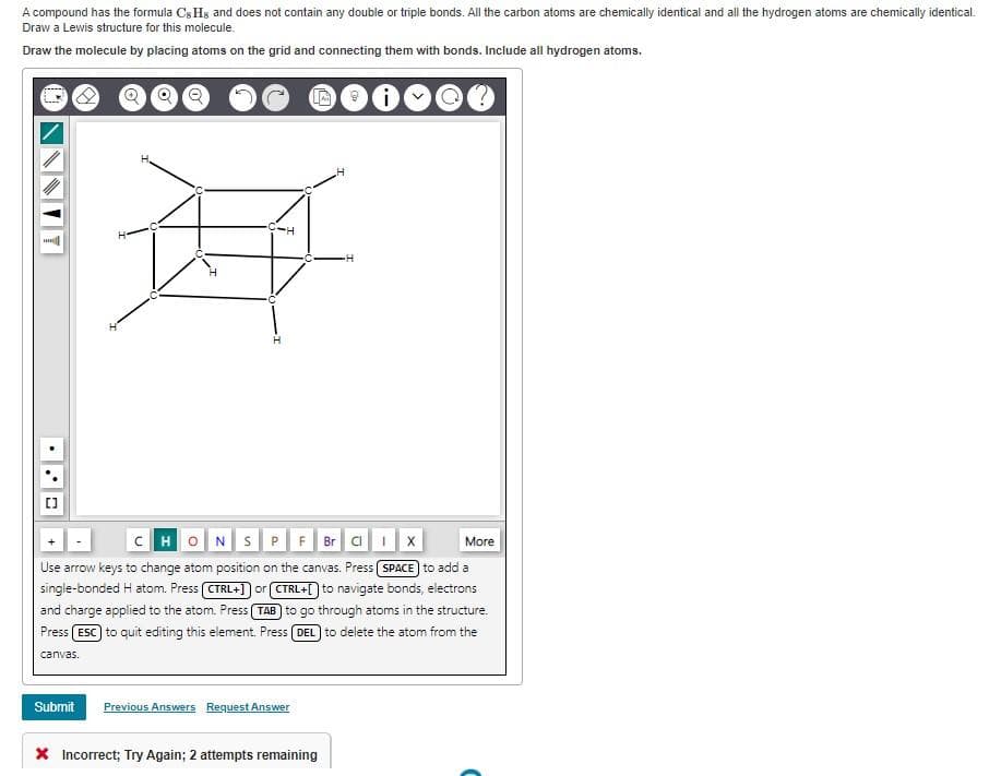 A compound has the formula Cs Hs and does not contain any double or triple bonds. All the carbon atoms are chemically identical and all the hydrogen atoms are chemically identical.
Draw a Lewis structure for this molecule.
Draw the molecule by placing atoms on the grid and connecting them with bonds. Include all hydrogen atoms.
***
C..
-H
#
+
CHONS P F Br Cl 1
More
Use arrow keys to change atom position on the canvas. Press (SPACE) to add a
single-bonded H atom. Press [CTRL+] or [CTRL+[] to navigate bonds, electrons
and charge applied to the atom. Press (TAB) to go through atoms in the structure.
Press (ESC) to quit editing this element. Press (DEL) to delete the atom from the
canvas.
Submit Previous Answers Request Answer
H
* Incorrect; Try Again; 2 attempts remaining
•H