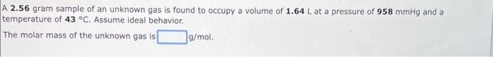 A 2.56 gram sample of an unknown gas is found to occupy a volume of 1.64 L at a pressure of 958 mmHg and a
temperature of 43 °C. Assume ideal behavior.
The molar mass of the unknown gas is
g/mol.