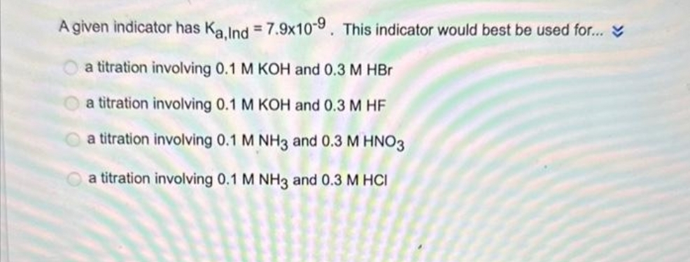 A given indicator has Ka, Ind= 7.9x10-9. This indicator would best be used for...
a titration involving 0.1 M KOH and 0.3 M HBr
a titration involving 0.1 M KOH and 0.3 M HF
a titration involving 0.1 M NH3 and 0.3 M HNO3
a titration involving 0.1 M NH3 and 0.3 M HCI