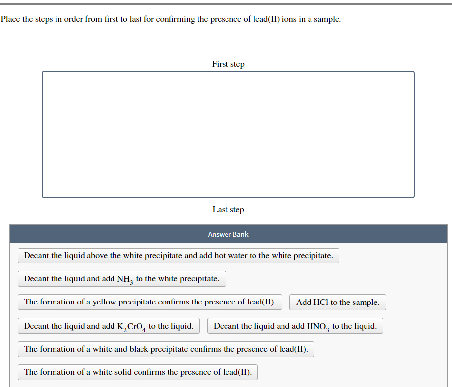 Place the steps in order from first to last for confirming the presence of lead(II) ions in a sample.
First step
Last step
Answer Bank
Decant the liquid above the white precipitate and add hot water to the white precipitate.
Decant the liquid and add NH3 to the white precipitate.
The formation of a yellow precipitate confirms the presence of lead(II). Add HCl to the sample.
Decant the liquid and add K₂ CrO to the liquid. Decant the liquid and add HNO3 to the liquid.
The formation of a white and black precipitate confirms the presence of lead(II).
The formation of a white solid confirms the presence of lead(II).