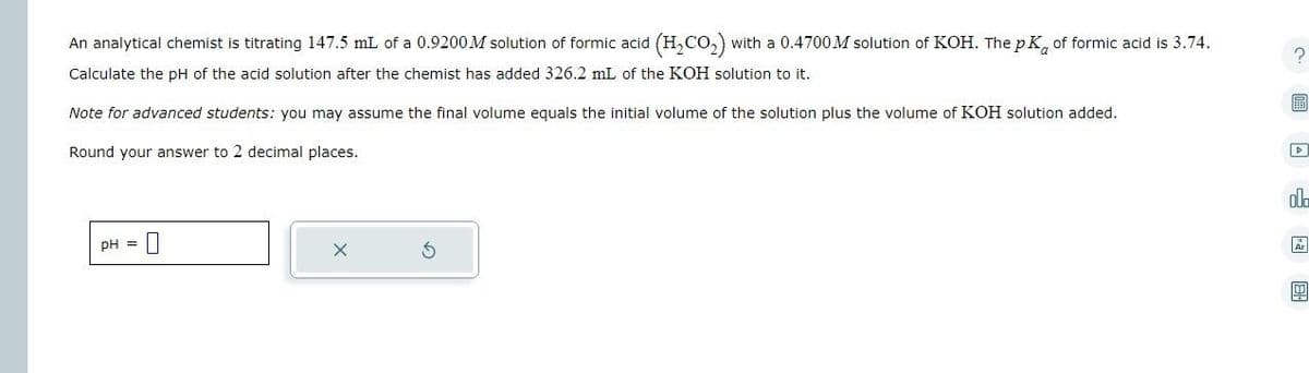 An analytical chemist is titrating 147.5 mL of a 0.9200 M solution of formic acid (H₂CO₂) with a 0.4700 M solution of KOH. The pK of formic acid is 3.74.
Calculate the pH of the acid solution after the chemist has added 326.2 mL of the KOH solution to it.
Note for advanced students: you may assume the final volume equals the initial volume of the solution plus the volume of KOH solution added.
Round your answer to 2 decimal places.
DH =
?
!!!
D
ola
Ar
1