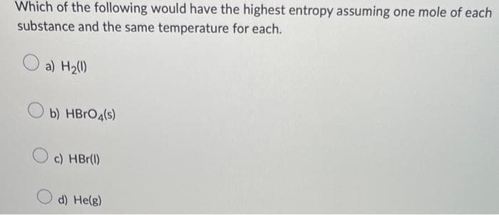 Which of the following would have the highest entropy assuming one mole of each
substance and the same temperature for each.
a) H₂(1)
Ob) HBrO4(s)
O c) HBr(1)
d) He(g)