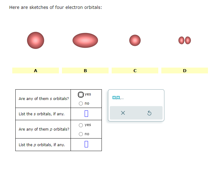 Here are sketches of four electron orbitals:
A
Are any of them s orbitals?
List the s orbitals, if any.
Are any of them p orbitals?
List the p orbitals, if any.
B
yes
no
0
yes
no
0,0,...
X
с
3
8
00
D