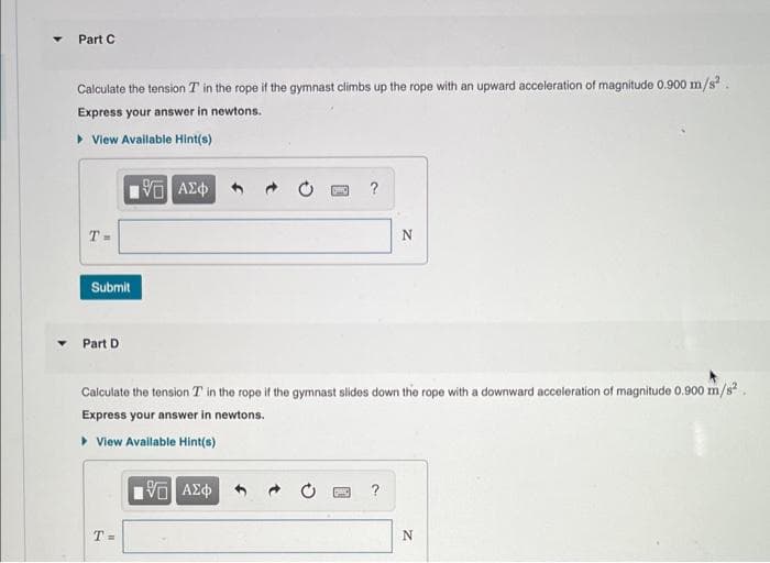Part C
Calculate the tension T in the rope if the gymnast climbs up the rope with an upward acceleration of magnitude 0.900 m/s²
Express your answer in newtons.
▸ View Available Hint(s)
T=
Submit
Part D
15. ΑΣΦΑ
T=
DO
25 ΑΣΦ
?
Calculate the tension T in the rope if the gymnast slides down the rope with a downward acceleration of magnitude 0.900 m/s².
Express your answer in newtons.
▸ View Available Hint(s)
N
2
N