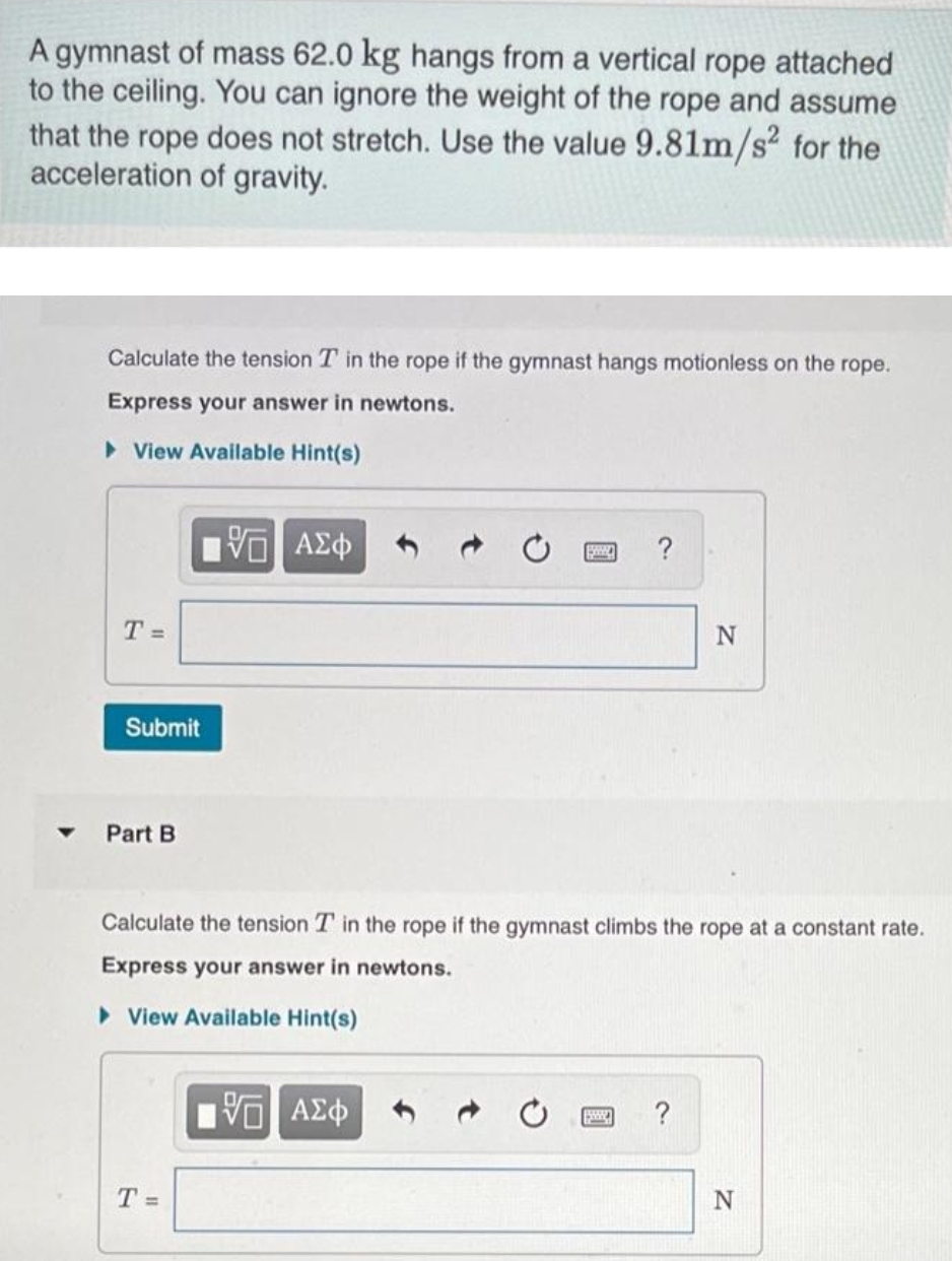 A gymnast of mass 62.0 kg hangs from a vertical rope attached
to the ceiling. You can ignore the weight of the rope and assume
that the rope does not stretch. Use the value 9.81m/s² for the
acceleration of gravity.
Calculate the tension T in the rope if the gymnast hangs motionless on the rope.
Express your answer in newtons.
View Available Hint(s)
T =
Submit
Part B
VE ΑΣΦ
T =
Calculate the tension T in the rope if the gymnast climbs the rope at a constant rate.
Express your answer in newtons.
► View Available Hint(s)
N
5. ΑΣΦ
N