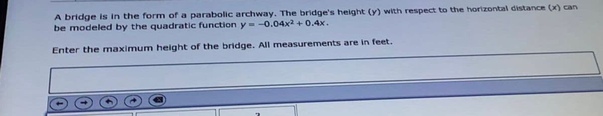 A bridge is in the form of a parabolic archway. The bridge's height (y) with respect to the horizontal distance (x) can
be modeled by the quadratic function y = -0.04x2 + 0.4x.
Enter the maximum height of the bridge. All measurements are in feet.
