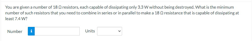 You are given a number of 18 Q resistors, each capable of dissipating only 3.3 W without being destroyed. What is the minimum
number of such resistors that you need to combine in series or in parallel to make a 18 Q resistance that is capable of dissipating at
least 7.4 W?
Number
i
Units
