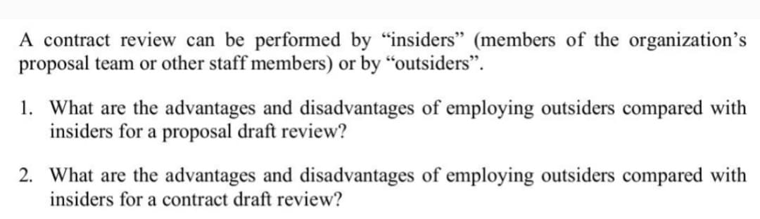 A contract review can be performed by "insiders" (members of the organization's
proposal team or other staff members) or by "outsiders".
1. What are the advantages and disadvantages of employing outsiders compared with
insiders for a proposal draft review?
2. What are the advantages and disadvantages of employing outsiders compared with
insiders for a contract draft review?