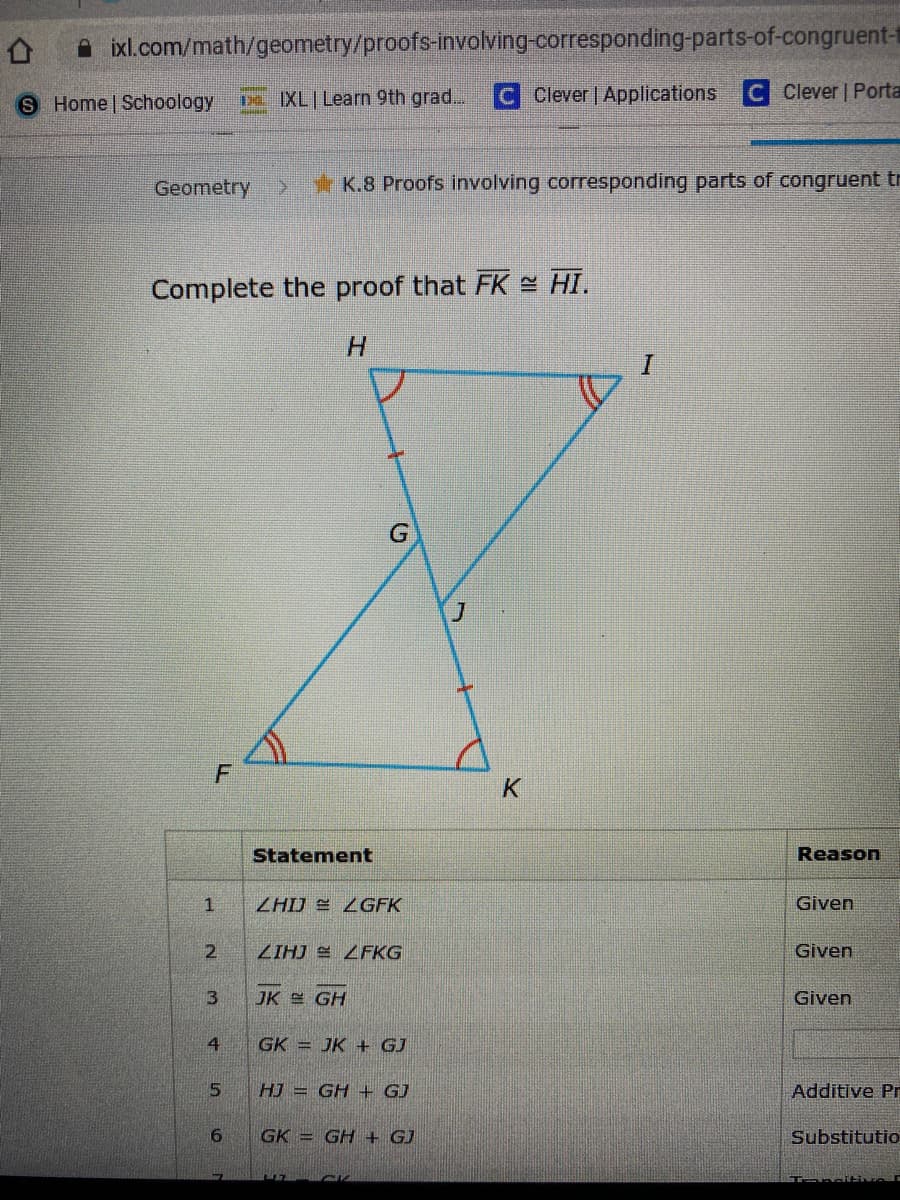 A ixl.com/math/geometry/proofs-involving-corresponding-parts-of-congruent-t
S Home Schoology
De IXL Learn 9th grad... C Clever | Applications
Clever | Porta
Geometry
* K.8 Proofs involving corresponding parts of congruent tr
Complete the proof that FK = HI.
H.
G
Statement
Reason
ZHIJ E ZGFK
Given
ZIHJ E LFKG
Given
JK GH
Given
GK = JK ++ GJ
HJ = GH + GJ
Additive Pr
GK = GH + GJ
Substitutio
2.
3.
4.
