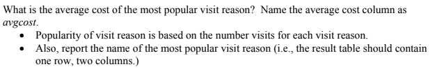 What is the average cost of the most popular visit reason? Name the average cost column as
avgcost.
Popularity of visit reason is based on the number visits for each visit reason.
• Also, report the name of the most popular visit reason (i.e., the result table should contain
one row, two columns.)
