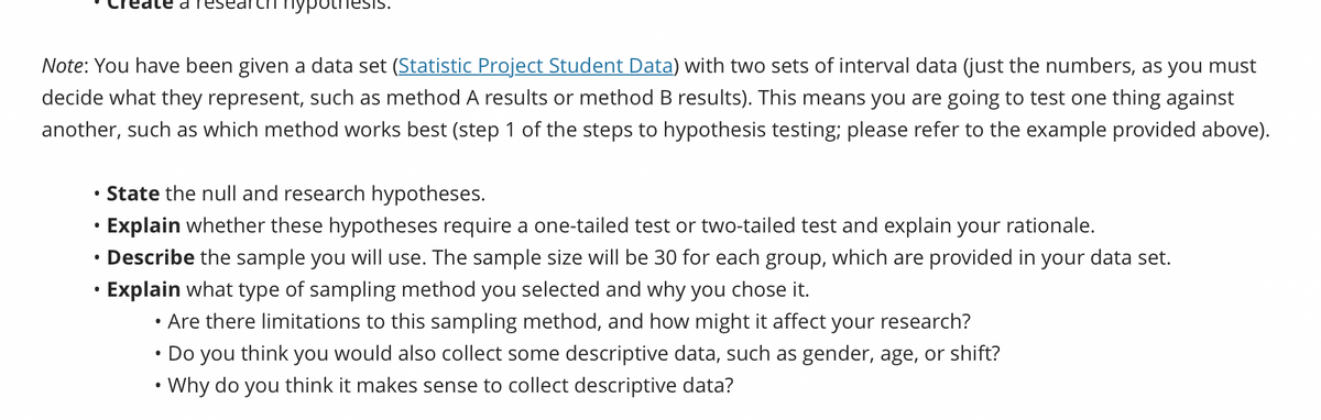 Note: You have been given a data set (Statistic Project Student Data) with two sets of interval data (just the numbers, as you must
decide what they represent, such as method A results or method B results). This means you are going to test one thing against
another, such as which method works best (step 1 of the steps to hypothesis testing; please refer to the example provided above).
●
пуроп
●
State the null and research hypotheses.
Explain whether these hypotheses require a one-tailed test or two-tailed test and explain your rationale.
Describe the sample you will use. The sample size will be 30 for each group, which are provided in your data set.
Explain what type of sampling method you selected and why you chose it.
Are there limitations to this sampling method, and how might it affect your research?
●
• Do you think you would also collect some descriptive data, such as gender, age, or shift?
•Why do you think it makes sense to collect descriptive data?