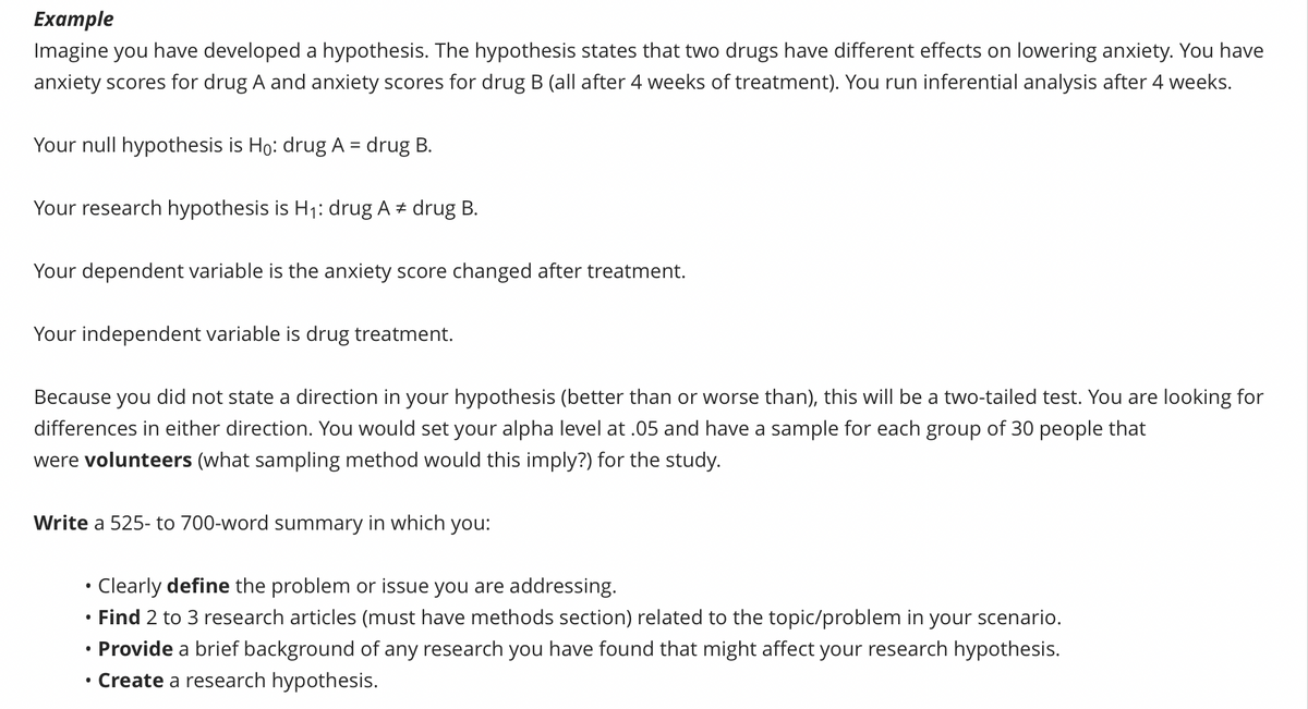 Example
Imagine you have developed a hypothesis. The hypothesis states that two drugs have different effects on lowering anxiety. You have
anxiety scores for drug A and anxiety scores for drug B (all after 4 weeks of treatment). You run inferential analysis after 4 weeks.
Your null hypothesis is Ho: drug A = drug B.
Your research hypothesis is H₁: drug A# drug B.
Your dependent variable is the anxiety score changed after treatment.
Your independent variable is drug treatment.
Because you did not state a direction in your hypothesis (better than or worse than), this will be a two-tailed test. You are looking for
differences in either direction. You would set your alpha level at .05 and have a sample for each group of 30 people that
were volunteers (what sampling method would this imply?) for the study.
Write a 525- to 700-word summary in which you:
●
●
Clearly define the problem or issue you are addressing.
Find 2 to 3 research articles (must have methods section) related to the topic/problem in your scenario.
Provide a brief background of any research you have found that might affect your research hypothesis.
Create a research hypothesis.