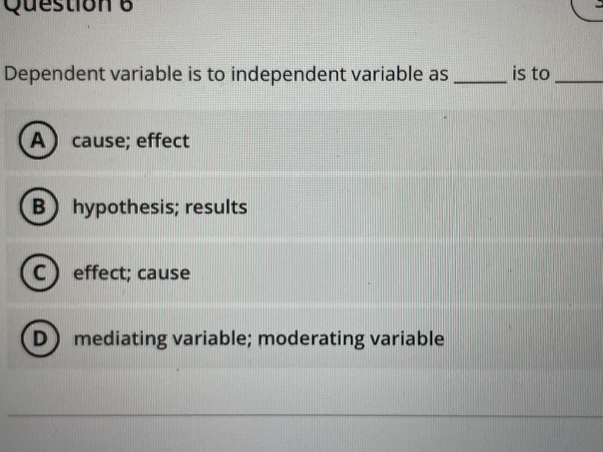 Dependent variable is to independent variable as
A cause; effect
B hypothesis; results
C effect; cause
D) mediating variable; moderating variable
is to