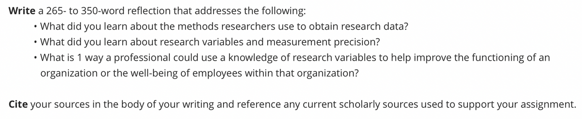 Write a 265- to 350-word reflection that addresses the following:
What did you learn about the methods researchers use to obtain research data?
What did you learn about research variables and measurement precision?
• What is 1 way a professional could use a knowledge of research variables to help improve the functioning of an
organization or the well-being of employees within that organization?
●
●
Cite your sources in the body of your writing and reference any current scholarly sources used to support your assignment.