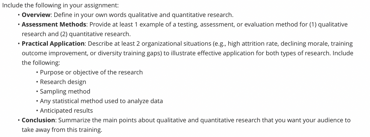 Include the following in your assignment:
• Overview: Define in your own words qualitative and quantitative research.
Assessment Methods: Provide at least 1 example of a testing, assessment, or evaluation method for (1) qualitative
research and (2) quantitative research.
Practical Application: Describe at least 2 organizational situations (e.g., high attrition rate, declining morale, training
outcome improvement, or diversity training gaps) to illustrate effective application for both types of research. Include
the following:
●
• Purpose or objective of the research
Research design
• Sampling method
• Any statistical method used to analyze data
• Anticipated results
Conclusion: Summarize the main points about qualitative and quantitative research that you want your audience to
take away from this training.