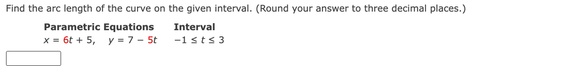 Find the arc length of the curve on the given interval. (Round your answer to three decimal places.)
Parametric Equations
Interval
x = 6t + 5, y = 7 - 5t
-1 ≤ t ≤ 3