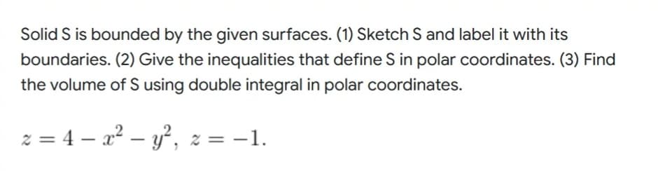 Solid S is bounded by the given surfaces. (1) Sketch S and label it with its
boundaries. (2) Give the inequalities that define S in polar coordinates. (3) Find
the volume of S using double integral in polar coordinates.
z = 4x² - y², z = -1.