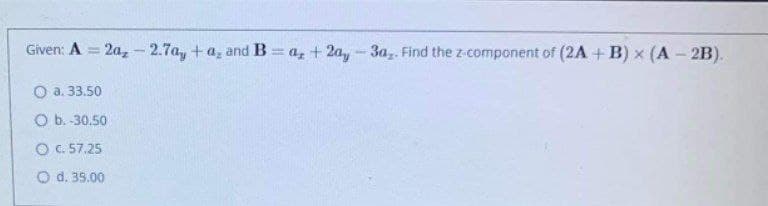 Given: A = 2a, -2.7a, +a, and B = a, + 2a,- 3a,. Find the z-component of (2A + B) x (A - 2B).
%3D
O a. 33.50
O b. -30.50
O C. 57.25
O d. 35.00
