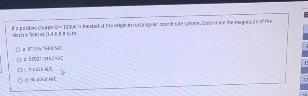 If a positive charge Q = 100uC is located at the origin in rectangular coordinate system. Determine the magnitude of the
electric field at (1.4,6.8,8.6) m.
O a. 81316.1660 N/C
O b. 56921.3162 N/C
O c. 9.0476 N/C
15
O d. 90.4764 N/C
22
