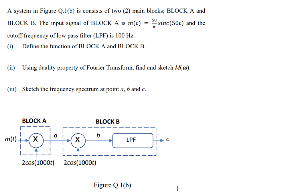 A system in Figure Q.1(b) is consists of two (2) main blocks; BLOCK A and
BLOCK B. The input signal of BLOCK A is m(t)
50
sinc(50t) and the
cutoff frequency of low pass filter (LPF) is 100 Hz.
(i)
Define the function of BLOCK A and BLOCK B.
(ii)
Using duality property of Fourier Transform, find and sketch M(w).
(iii) Sketch the frequency spectrum at point a, b and c.
BLOCK A
BLOCK B
a
m(t) X
LPF
|---
2cos(1000t)
2cos(1000t)
Figure Q.1(b)
