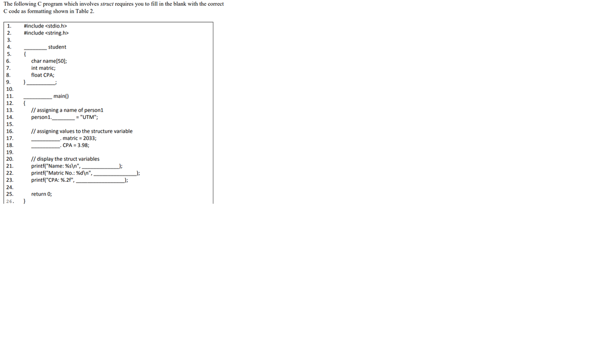 The following C program which involves struct requires you to fill in the blank with the correct
C code as formatting shown in Table 2.
1.
#include <stdio.h>
2.
#include <string.h>
3.
4.
student
{
char name[50];
int matric;
5.
7.
8.
float CPA;
9.
10.
11.
main()
{
// assigning a name of person1
12.
13.
14.
person1.
= "UTM";
15.
// assigning values to the structure variable
matric = 2033;
16.
17.
18.
СРА %3 3.98;
19.
// display the struct variables
printf("Name: %s\n",
printf("Matric No.: %d\n",
printf("CPA: %.2f",
20.
21.
);
22.
);
23.
24.
25.
return 0;
}
| 26.
rinmgvi
