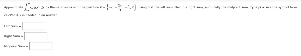 Approximate
cos(x) dx by Riemann sums with the partition P = {-1, -", -4, o},
0}, using first the left sum, then the right sum, and finally the midpoint sum. Type pi or use the symbol from
calcPad if T İs needed in an answer.
Left Sum =
Right Sum =
Midpoint Sum
%D
