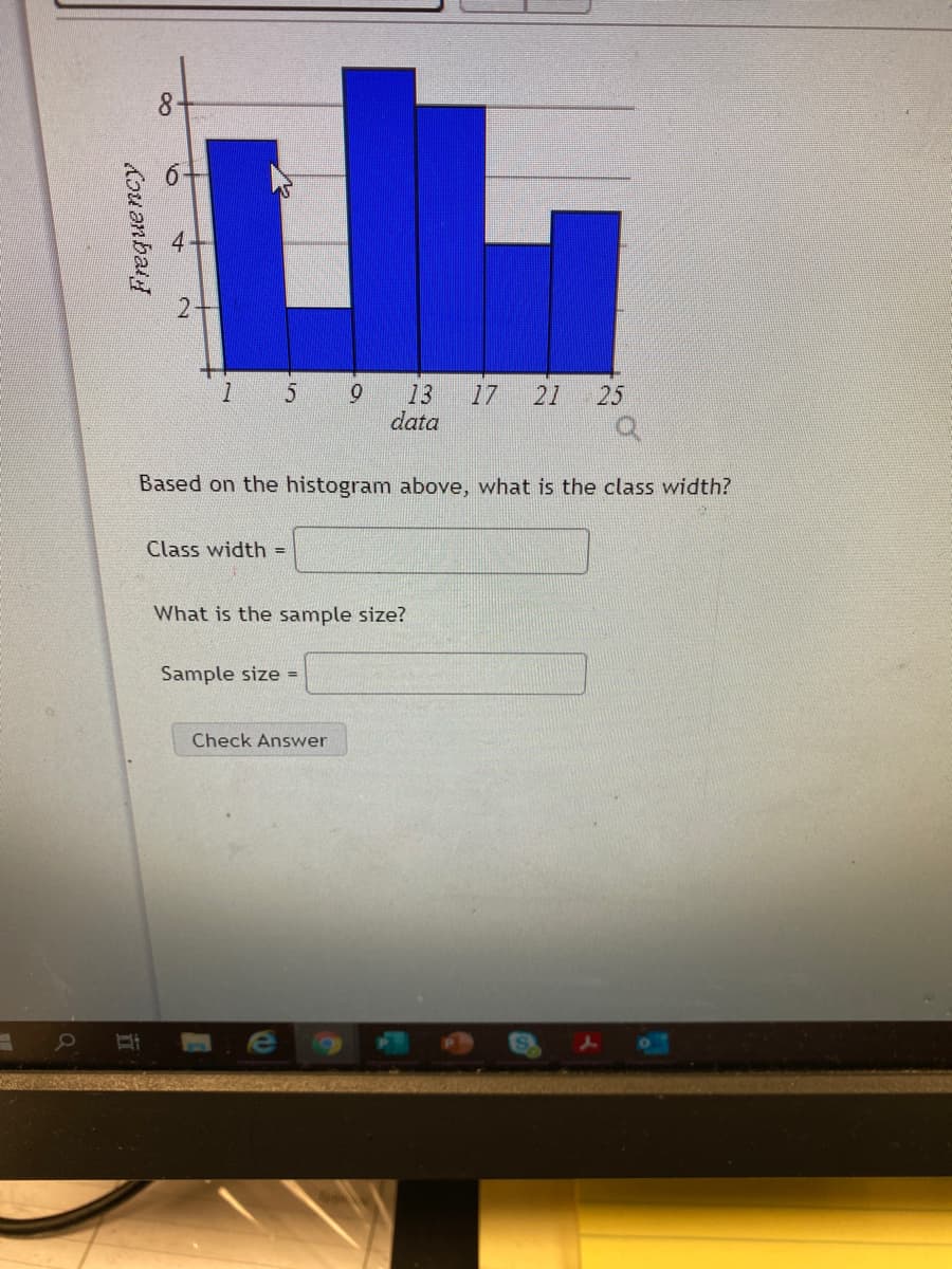 8
13
17
21
25
data
Based on the histogram above, what is the class width?
Class width =
What is the sample size?
Sample size =
Check Answer
e
Frequency
