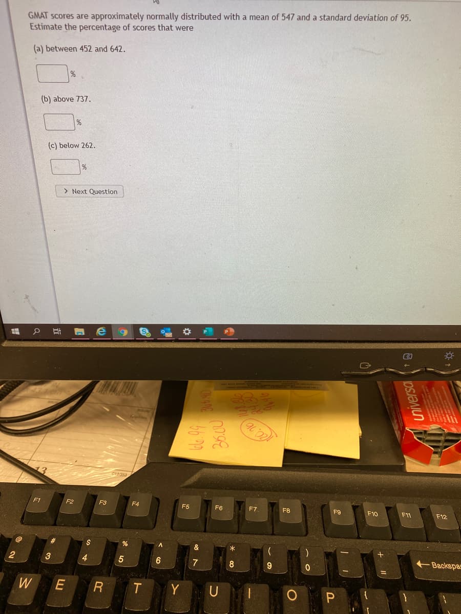 GMAT scores are approximately normally distributed with a mean of 547 and a standard deviation of 95.
Estimate the percentage of scores that were
(a) between 452 and 642.
(b) above 737.
(c) below 262.
%
> Next Question
P
F1
F2
F3
F4
F5
F6
F7
F8
F9
F10
F11
F12
2$
&
Backspa
3
4
5
7
8
W
Y
U
