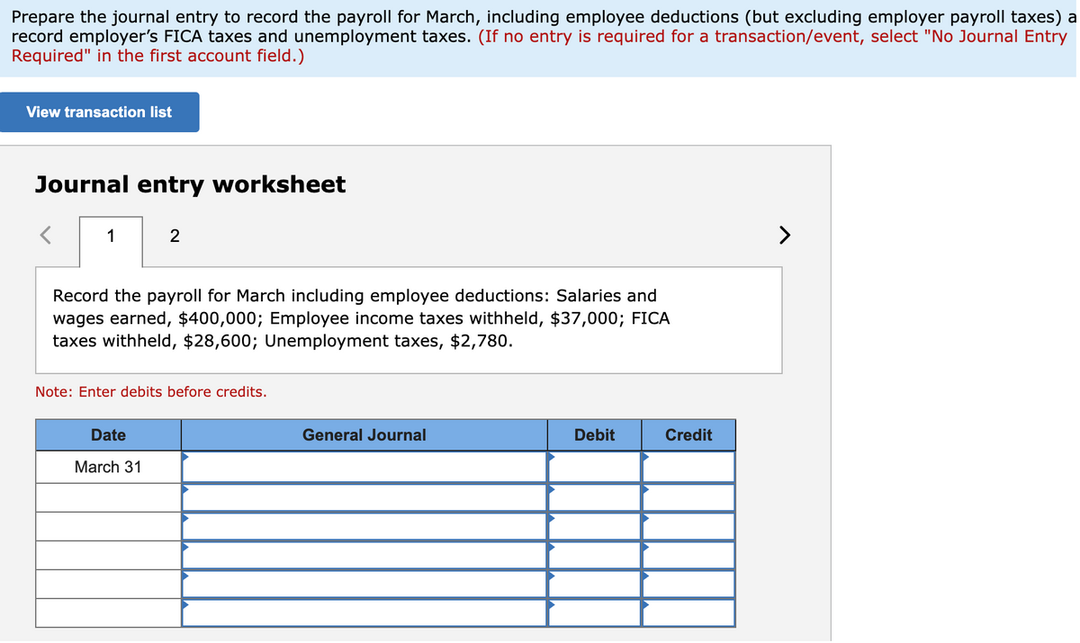 Prepare the journal entry to record the payroll for March, including employee deductions (but excluding employer payroll taxes) a
record employer's FICA taxes and unemployment taxes. (If no entry is required for a transaction/event, select "No Journal Entry
Required" in the first account field.)
View transaction list
Journal entry worksheet
1
2
Record the payroll for March including employee deductions: Salaries and
wages earned, $400,000; Employee income taxes withheld, $37,000; FICA
taxes withheld, $28,600; Unemployment taxes, $2,780.
Note: Enter debits before credits.
Date
March 31
General Journal
Debit
Credit
>