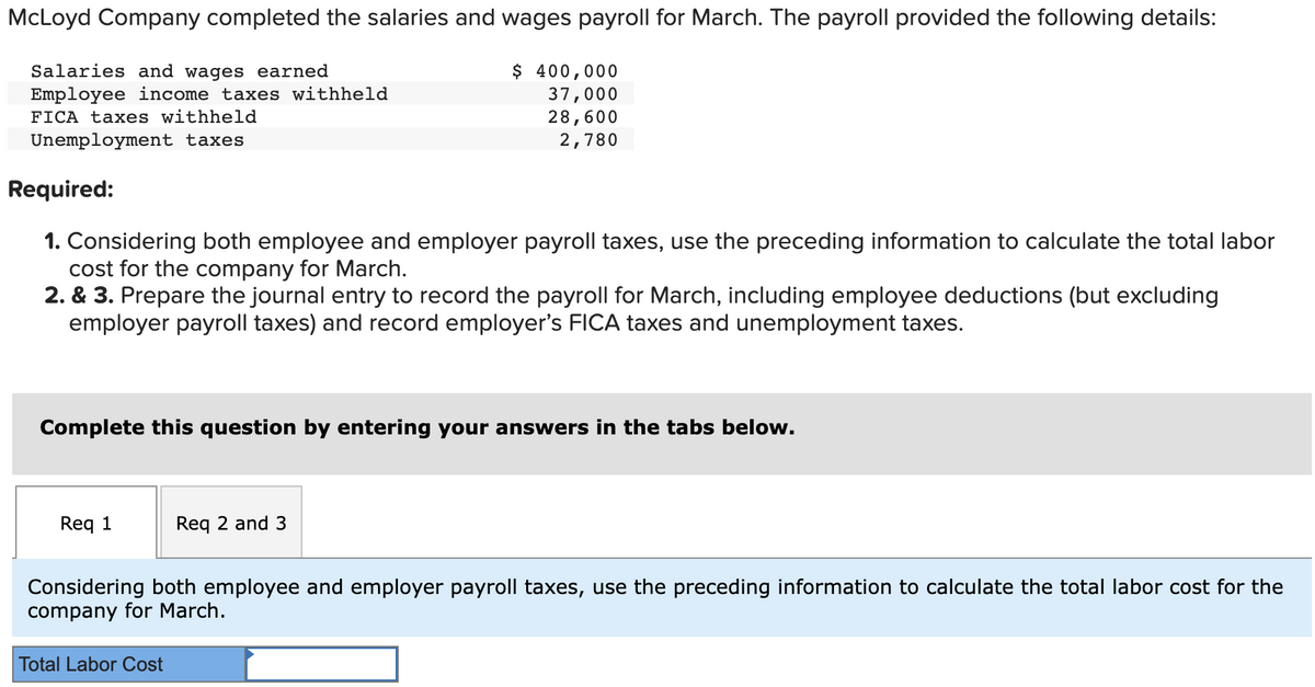 McLoyd Company completed the salaries and wages payroll for March. The payroll provided the following details:
Salaries and wages earned
Employee income taxes withheld
FICA taxes withheld
Unemployment taxes
Required:
1. Considering both employee and employer payroll taxes, use the preceding information to calculate the total labor
cost for the company for March.
2. & 3. Prepare the journal entry to record the payroll for March, including employee deductions (but excluding
employer payroll taxes) and record employer's FICA taxes and unemployment taxes.
Complete this question by entering your answers in the tabs below.
Req 1
$ 400,000
37,000
28,600
2,780
Req 2 and 3
Total Labor Cost
Considering both employee and employer payroll taxes, use the preceding information to calculate the total labor cost for the
company for March.