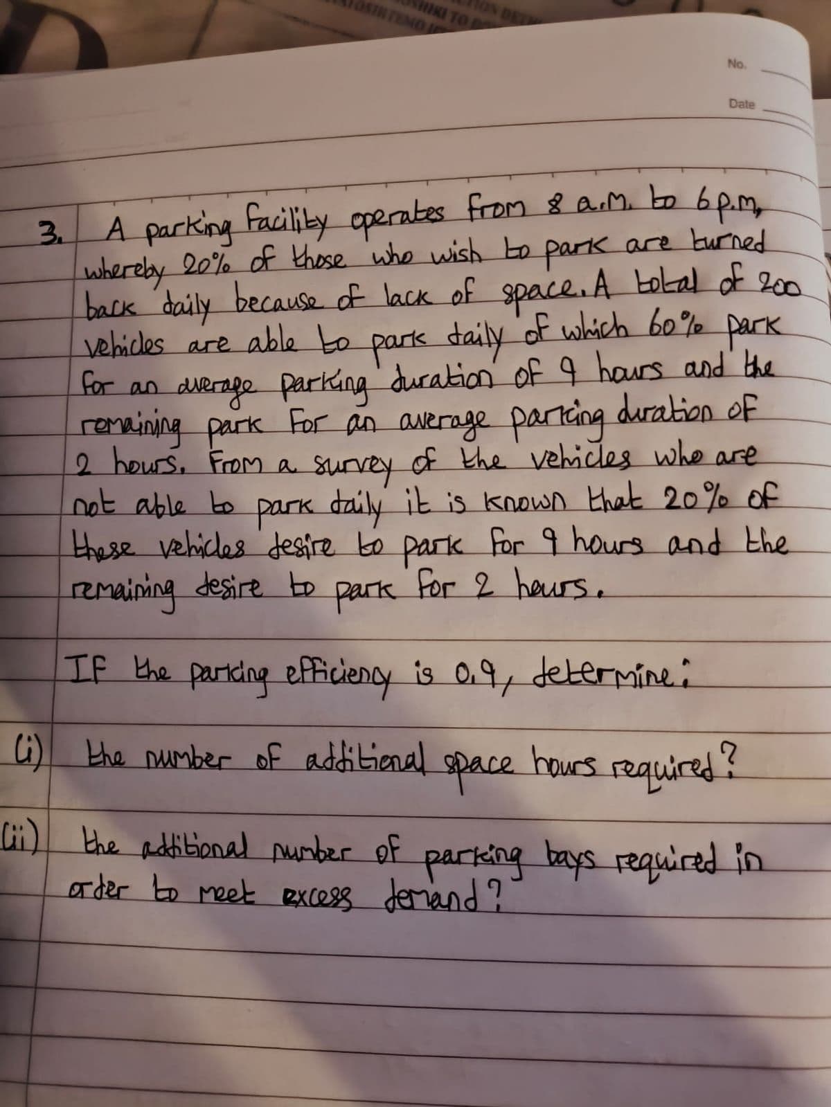 HIKI TO D
OSHITENOJ
ON DE
No.
Date
3
A parking facility operates from 8 a.m. to 6p.m,
whereby 20% of those who wish to park are turned
back daily because of lack of space. A total of 200.
vehicles are able to park daily of which 60% park
for an average parking duration of 9 hours and the
remaining park For an average parking duration of
2 hours. From a survey of the vehicles who are
not able to park daily it is known that 20% of
these vehicles desire to park for 9 hours and the
For 2 hours.
remaining desire to
Park
If the parking efficiency is 0.9, determine:
Li) the number of additional
space
hours required?
(ii) the additional number of parking bays required in
order to meet excess demand?