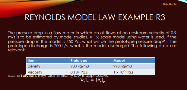 REYNOLDS MODEL LAW-EXAMPLE R3
The pressure drop in a flow meter in which an oil flows at an upstream velocity of 0.9
m/s is to be estimated by model studies. A 1:6 scale model using water is used. If the
pressure drop in the model is 450 Pa, what will be the prototype pressure drop? If the
prototype discharge is 200 L/s, what is the model discharge? The following data are
relevant:
Prototype
900 kg/m3
0.104 Pa.s
(Sup p 149) Solution, Reynoias similianty law is applicable.
[Re]m = [Relp
Item
Density
Viscosity
Slide No. 26
Model
998 kg/m3
1 x 10¹³ Pa.s