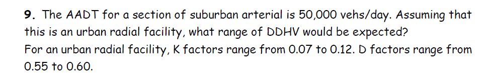 9. The AADT for a section of suburban arterial is 50,000 vehs/day. Assuming that
this is an urban radial facility, what range of DDHV would be expected?
For an urban radial facility, K factors range from 0.07 to 0.12. D factors range from
0.55 to 0.60.