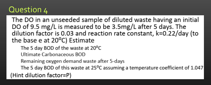 Question 4
The DO in an unseeded sample of diluted waste having an initial
DO of 9.5 mg/L is measured to be 3.5mg/L after 5 days. The
dilution factor is 0.03 and reaction rate constant, k=0.22/day (to
the base e at 20°C) Estimate
The 5 day BOD of the waste at 20°C
Ultimate Carbonaceous BOD
Remaining oxygen demand waste after 5-days
The 5 day BOD of this waste at 25°C assuming a temperature coefficient of 1.047
(Hint dilution factor=P)