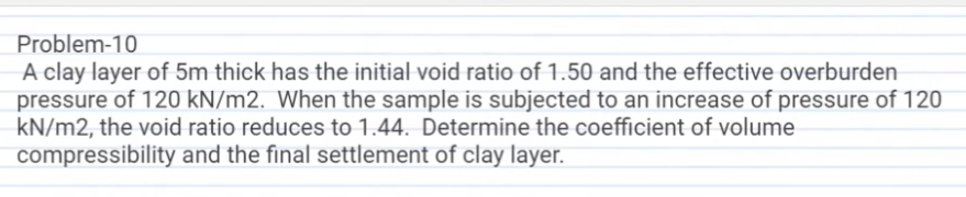 Problem-10
A clay layer of 5m thick has the initial void ratio of 1.50 and the effective overburden
pressure of 120 kN/m2. When the sample is subjected to an increase of pressure of 120
kN/m2, the void ratio reduces to 1.44. Determine the coefficient of volume
compressibility and the final settlement of clay layer.